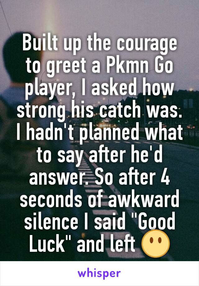 Built up the courage to greet a Pkmn Go player, I asked how strong his catch was. I hadn't planned what to say after he'd answer. So after 4 seconds of awkward  silence I said "Good Luck" and left 😶