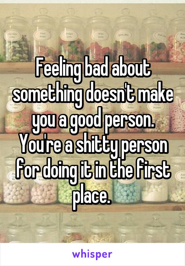 Feeling bad about something doesn't make you a good person. You're a shitty person for doing it in the first place. 