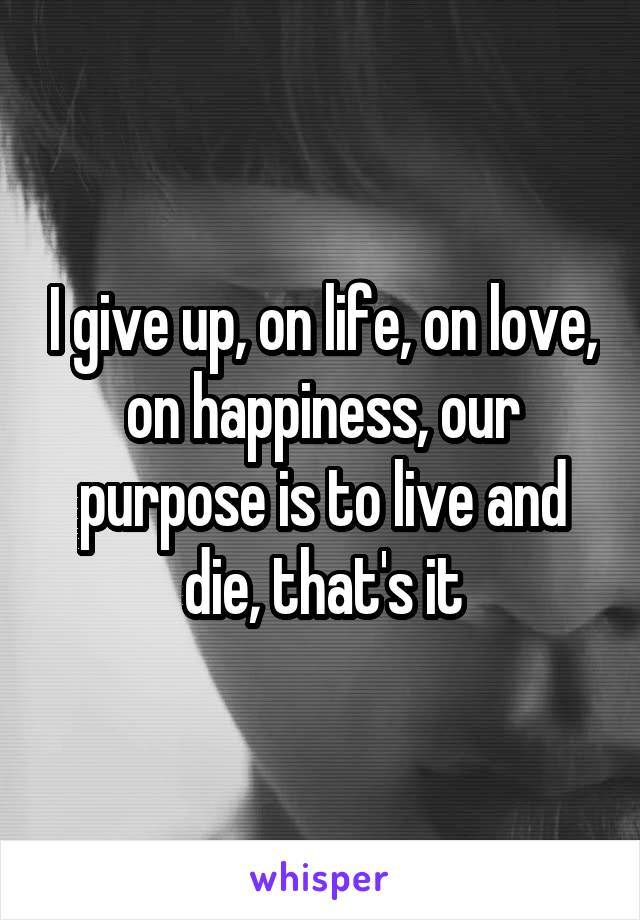 I give up, on life, on love, on happiness, our purpose is to live and die, that's it