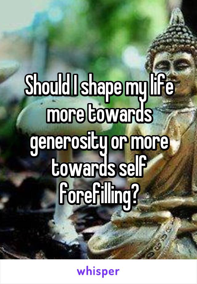 Should I shape my life more towards generosity or more towards self forefilling?