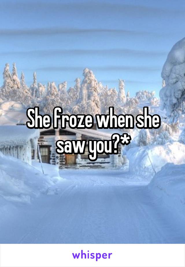 She froze when she saw you?*