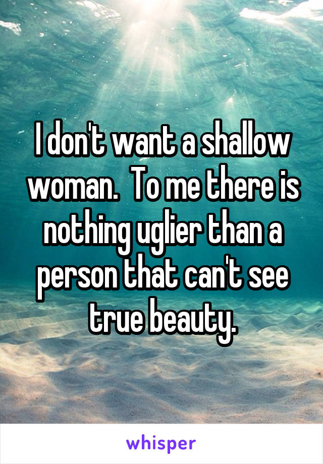 I don't want a shallow woman.  To me there is nothing uglier than a person that can't see true beauty.