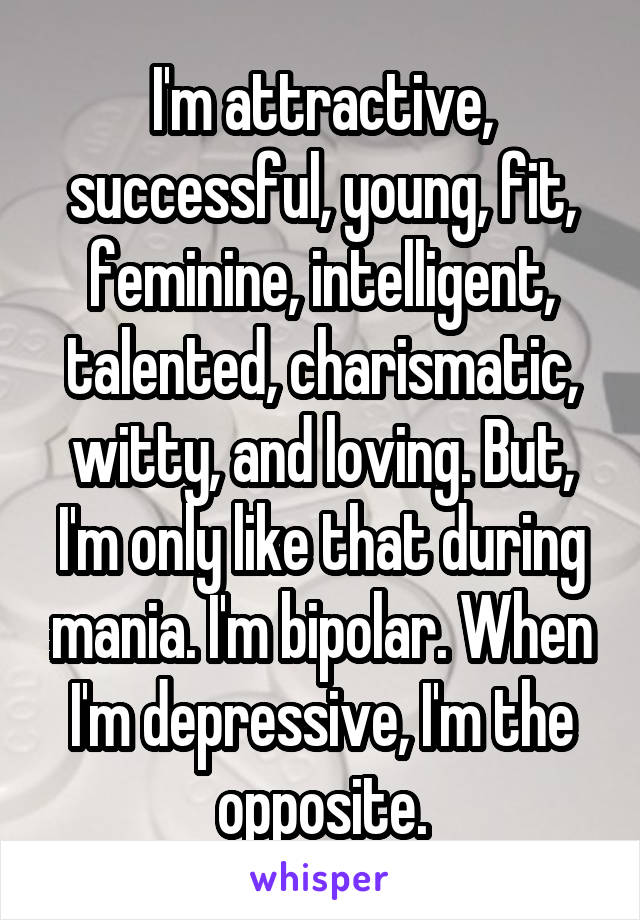 I'm attractive, successful, young, fit, feminine, intelligent, talented, charismatic, witty, and loving. But, I'm only like that during mania. I'm bipolar. When I'm depressive, I'm the opposite.