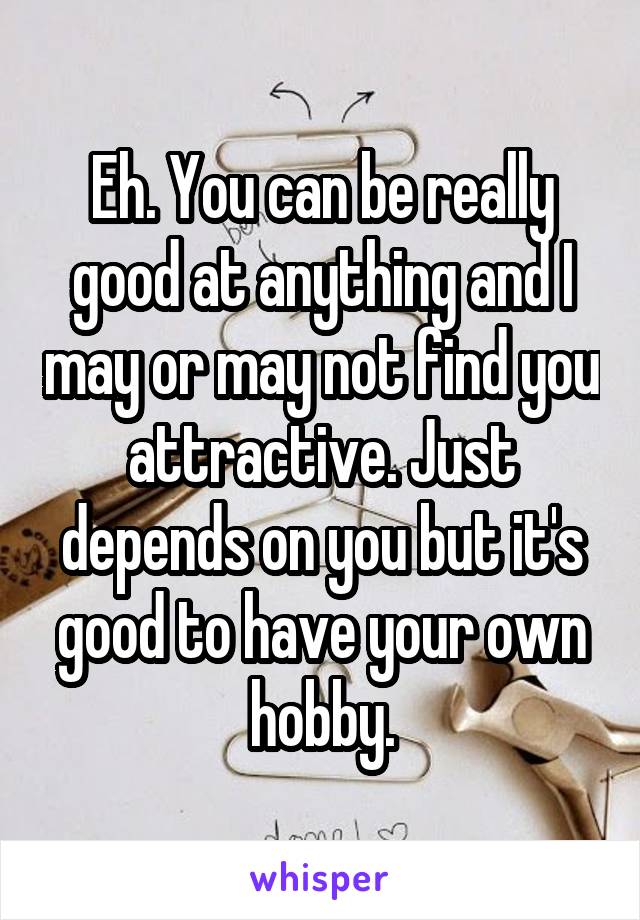 Eh. You can be really good at anything and I may or may not find you attractive. Just depends on you but it's good to have your own hobby.