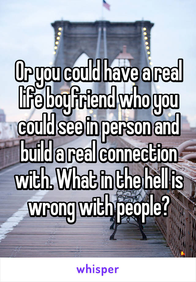 Or you could have a real life boyfriend who you could see in person and build a real connection with. What in the hell is wrong with people?