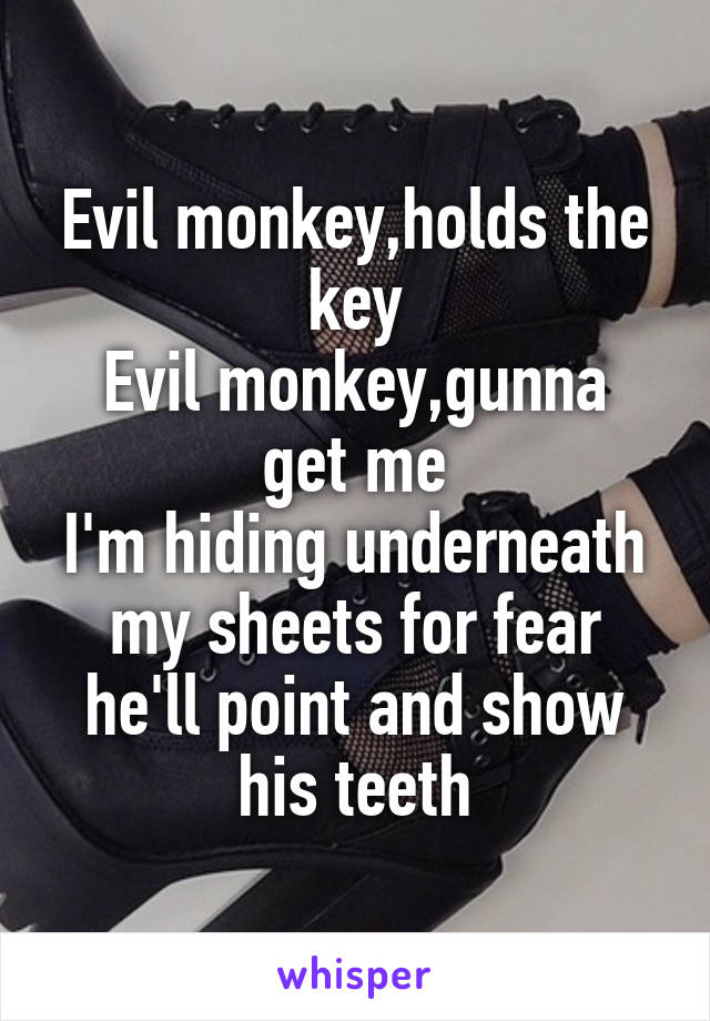 Evil monkey,holds the key
Evil monkey,gunna get me
I'm hiding underneath my sheets for fear he'll point and show his teeth