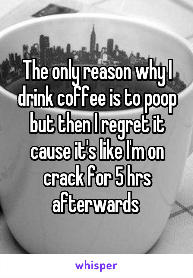 The only reason why I drink coffee is to poop but then I regret it cause it's like I'm on crack for 5 hrs afterwards 