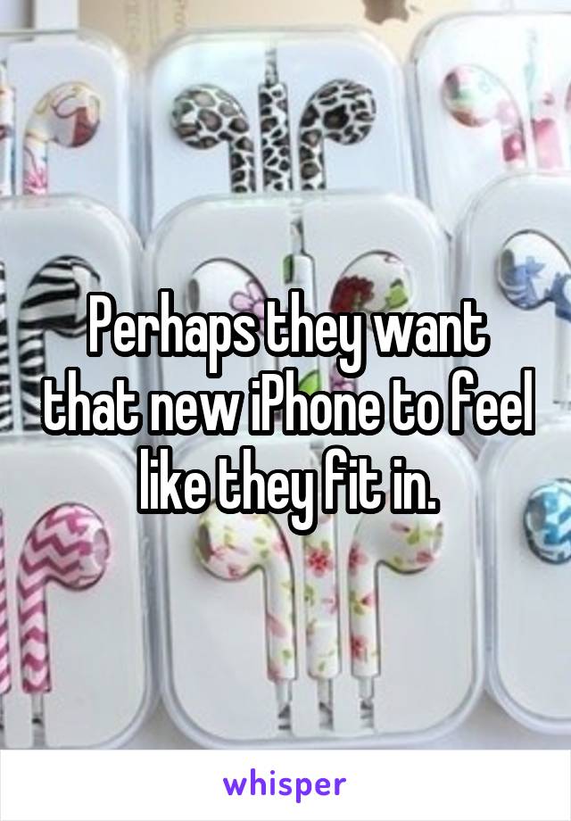 Perhaps they want that new iPhone to feel like they fit in.