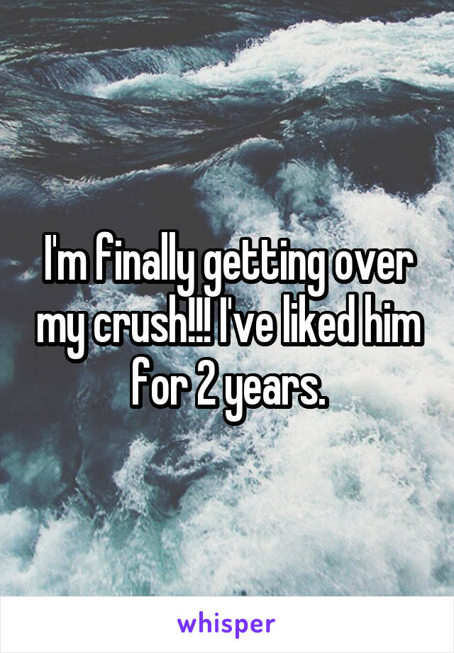 I'm finally getting over my crush!!! I've liked him for 2 years.