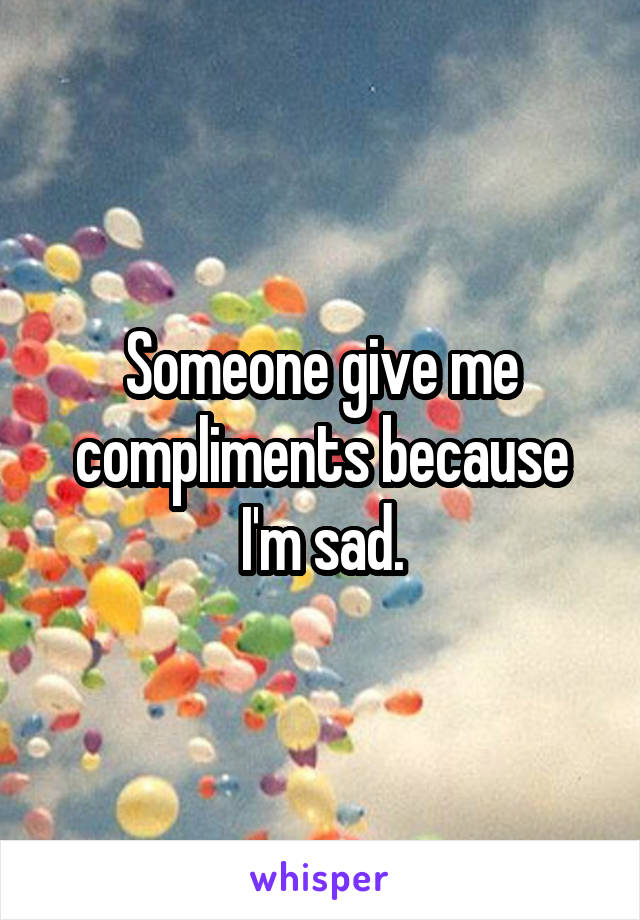 Someone give me compliments because I'm sad.