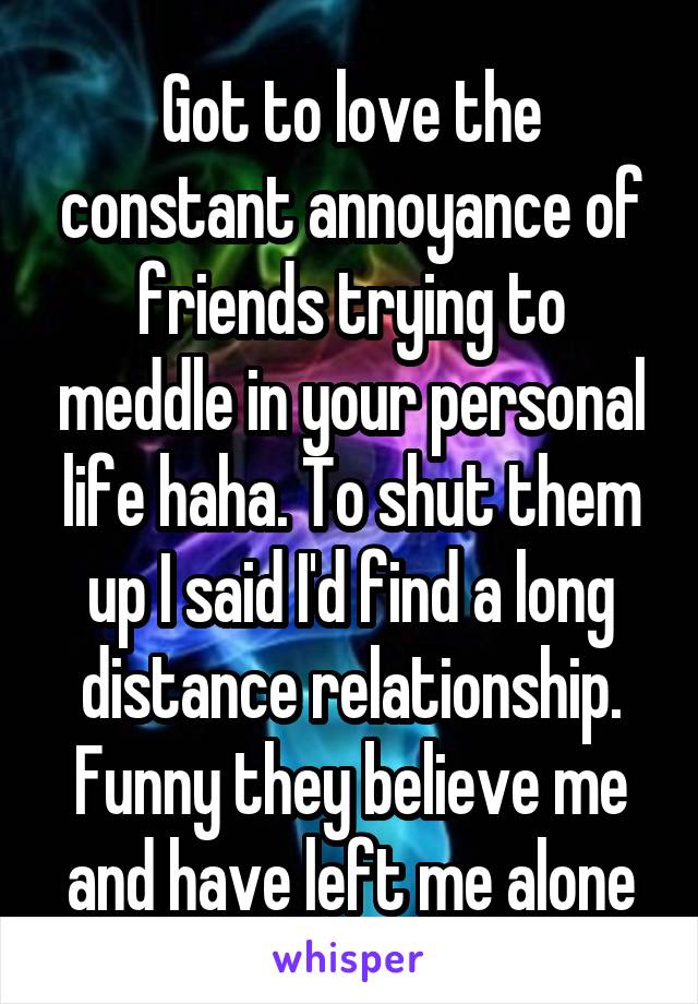 Got to love the constant annoyance of friends trying to meddle in your personal life haha. To shut them up I said I'd find a long distance relationship. Funny they believe me and have left me alone