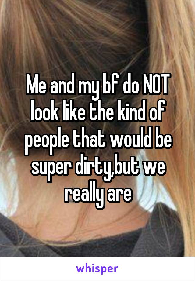 Me and my bf do NOT look like the kind of people that would be super dirty,but we really are