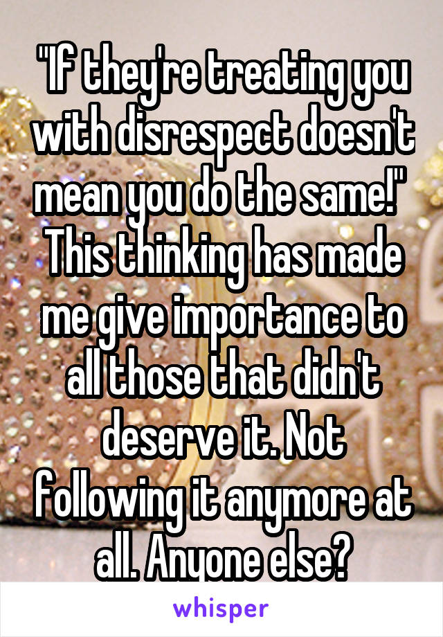 "If they're treating you with disrespect doesn't mean you do the same!" 
This thinking has made me give importance to all those that didn't deserve it. Not following it anymore at all. Anyone else?