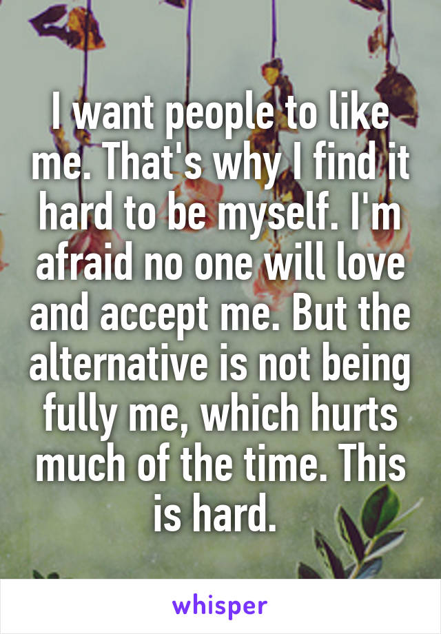 I want people to like me. That's why I find it hard to be myself. I'm afraid no one will love and accept me. But the alternative is not being fully me, which hurts much of the time. This is hard. 