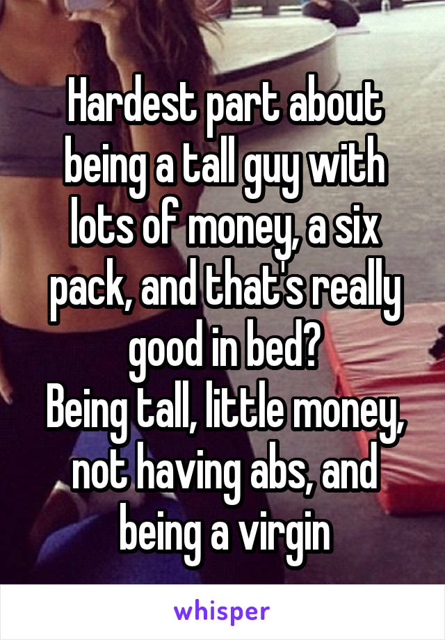 Hardest part about being a tall guy with lots of money, a six pack, and that's really good in bed?
Being tall, little money, not having abs, and being a virgin