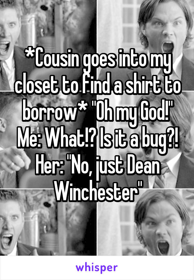 *Cousin goes into my closet to find a shirt to borrow* "Oh my God!"
Me: What!? Is it a bug?!
Her: "No, just Dean Winchester"
