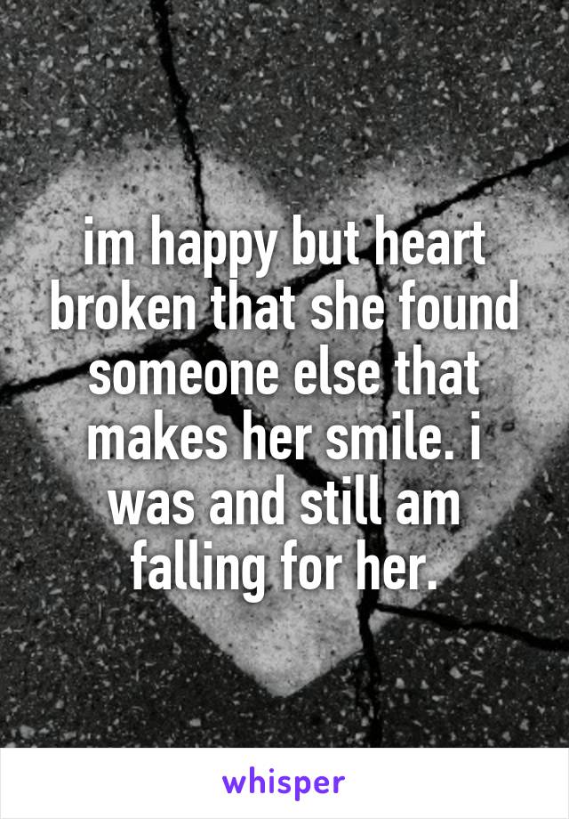 im happy but heart broken that she found someone else that makes her smile. i was and still am falling for her.