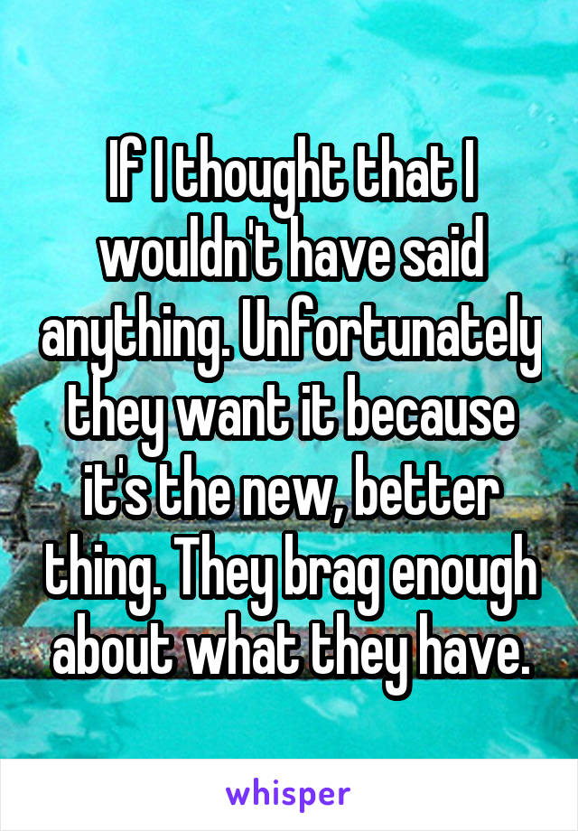 If I thought that I wouldn't have said anything. Unfortunately they want it because it's the new, better thing. They brag enough about what they have.