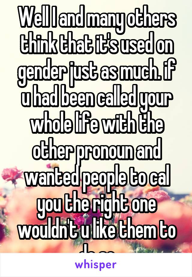 Well I and many others think that it's used on gender just as much. if u had been called your whole life with the other pronoun and wanted people to cal you the right one wouldn't u like them to do so