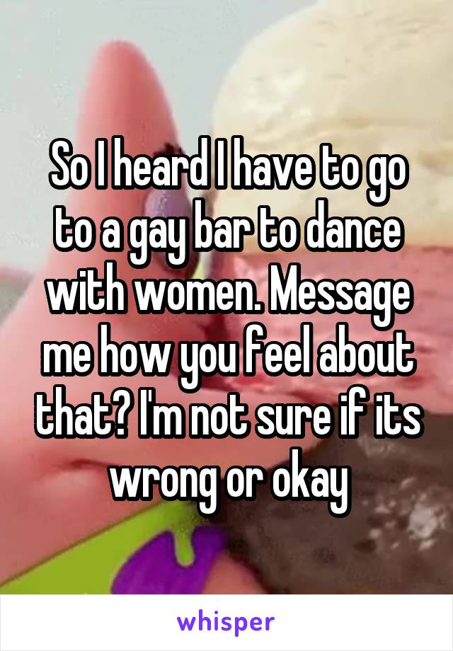 So I heard I have to go to a gay bar to dance with women. Message me how you feel about that? I'm not sure if its wrong or okay