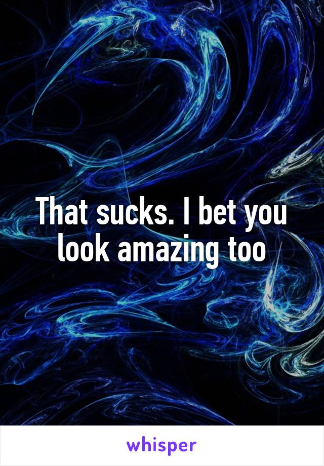 That sucks. I bet you look amazing too