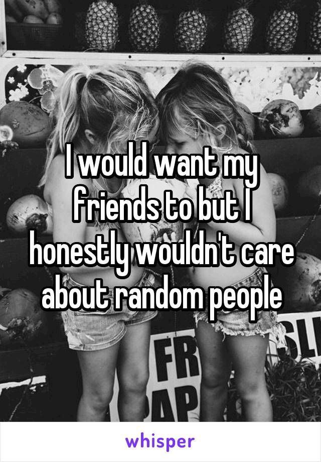 I would want my friends to but I honestly wouldn't care about random people