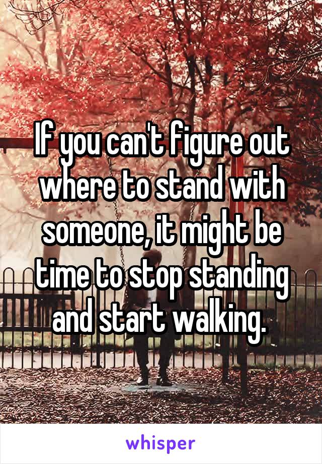 If you can't figure out where to stand with someone, it might be time to stop standing and start walking. 