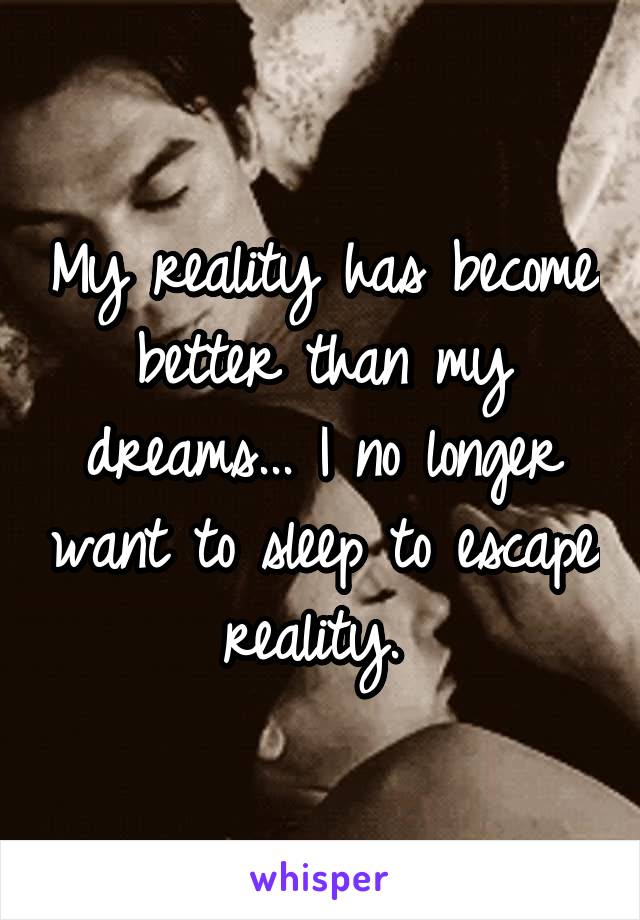 My reality has become better than my dreams... I no longer want to sleep to escape reality. 