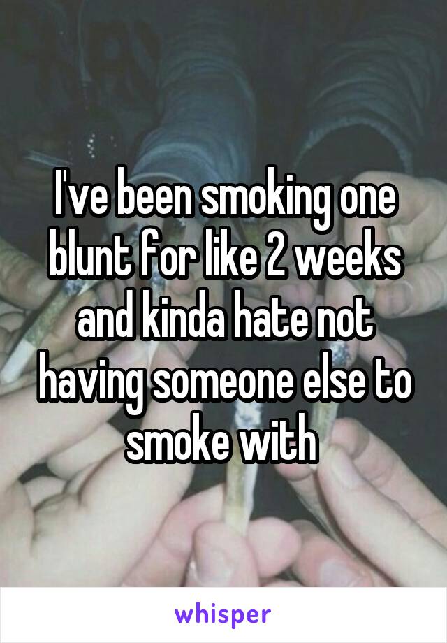 I've been smoking one blunt for like 2 weeks and kinda hate not having someone else to smoke with 