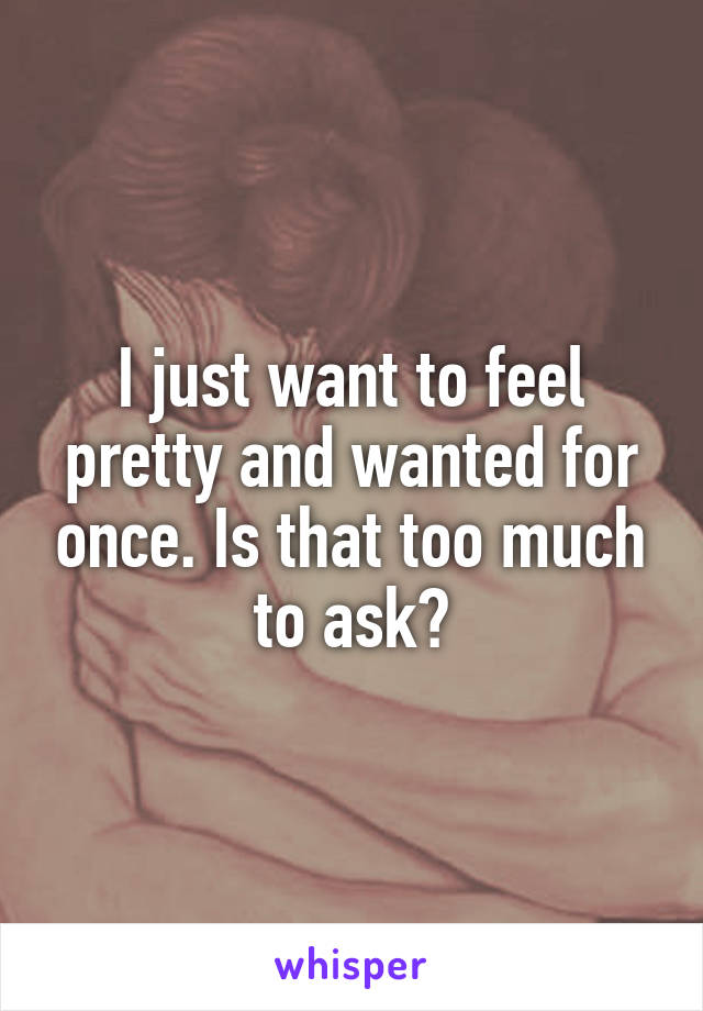 I just want to feel pretty and wanted for once. Is that too much to ask?