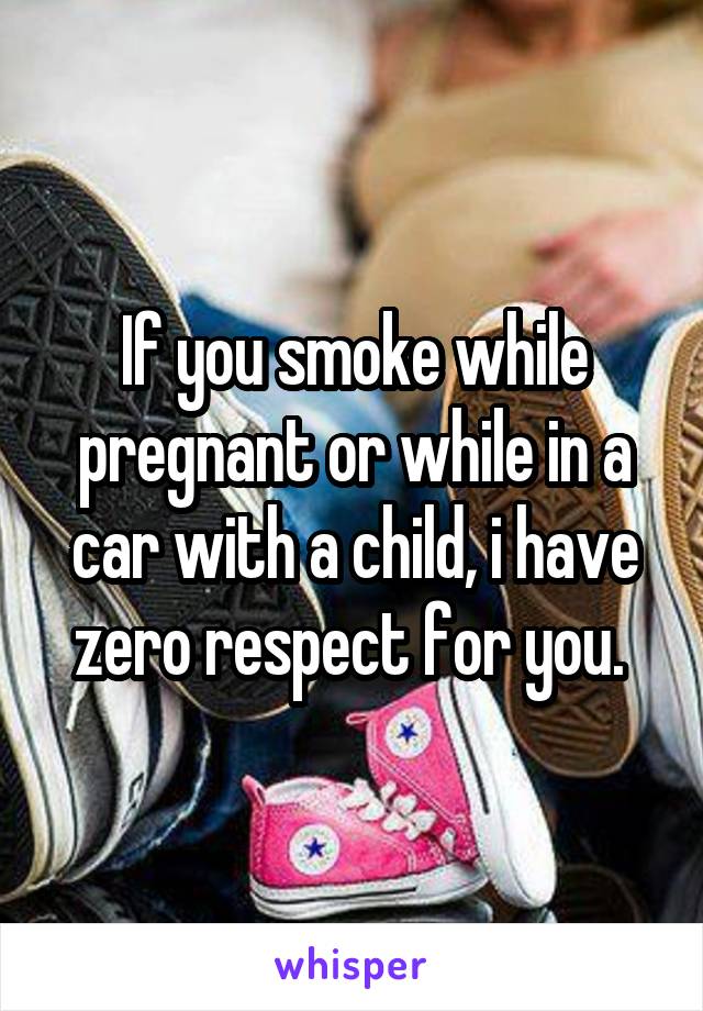 If you smoke while pregnant or while in a car with a child, i have zero respect for you. 