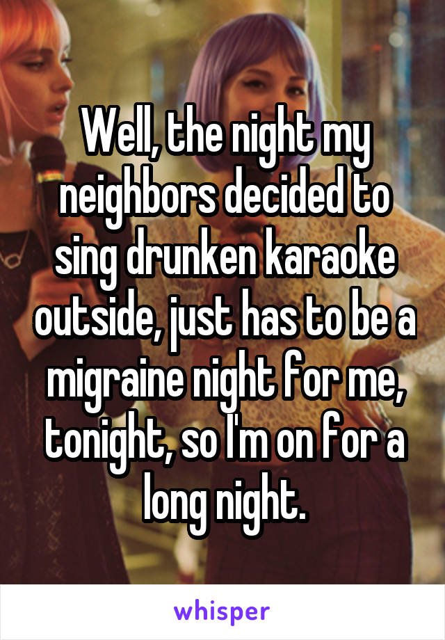 Well, the night my neighbors decided to sing drunken karaoke outside, just has to be a migraine night for me, tonight, so I'm on for a long night.