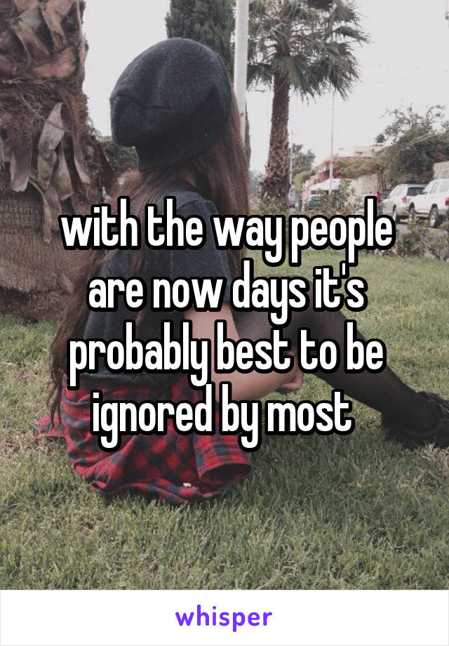 with the way people are now days it's probably best to be ignored by most 