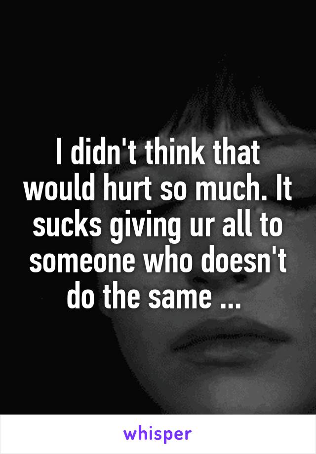 I didn't think that would hurt so much. It sucks giving ur all to someone who doesn't do the same ... 