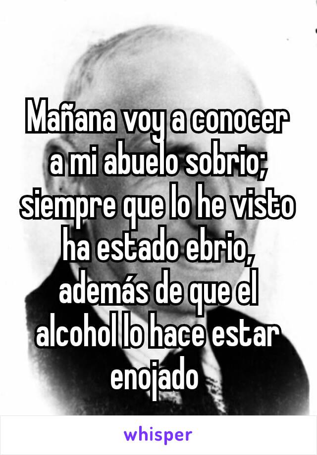 Mañana voy a conocer a mi abuelo sobrio; siempre que lo he visto ha estado ebrio, además de que el alcohol lo hace estar enojado 