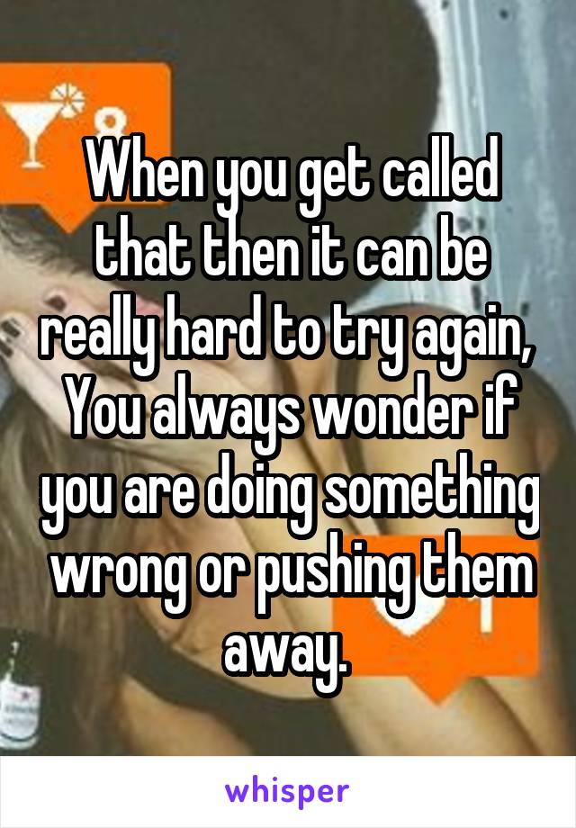 When you get called that then it can be really hard to try again, 
You always wonder if you are doing something wrong or pushing them away. 