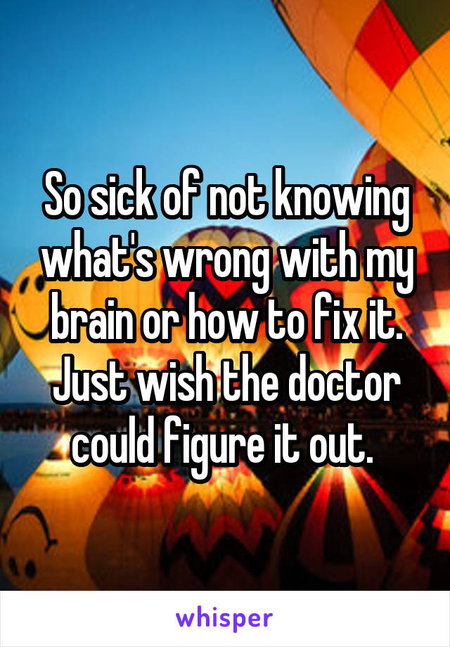 So sick of not knowing what's wrong with my brain or how to fix it. Just wish the doctor could figure it out. 