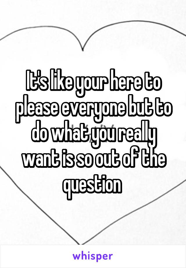 It's like your here to please everyone but to do what you really want is so out of the question 