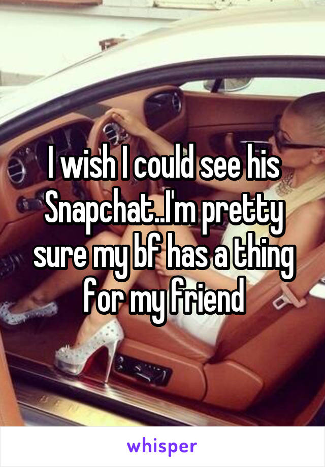 I wish I could see his Snapchat..I'm pretty sure my bf has a thing for my friend