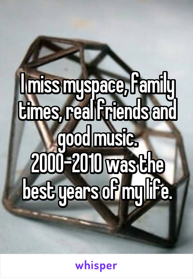 I miss myspace, family times, real friends and good music.
2000-2010 was the best years of my life.