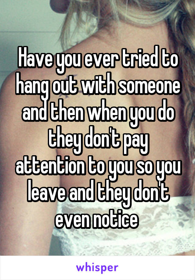 Have you ever tried to hang out with someone and then when you do they don't pay attention to you so you leave and they don't even notice 