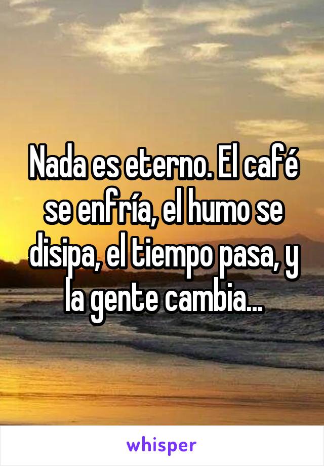 Nada es eterno. El café se enfría, el humo se disipa, el tiempo pasa, y la gente cambia...