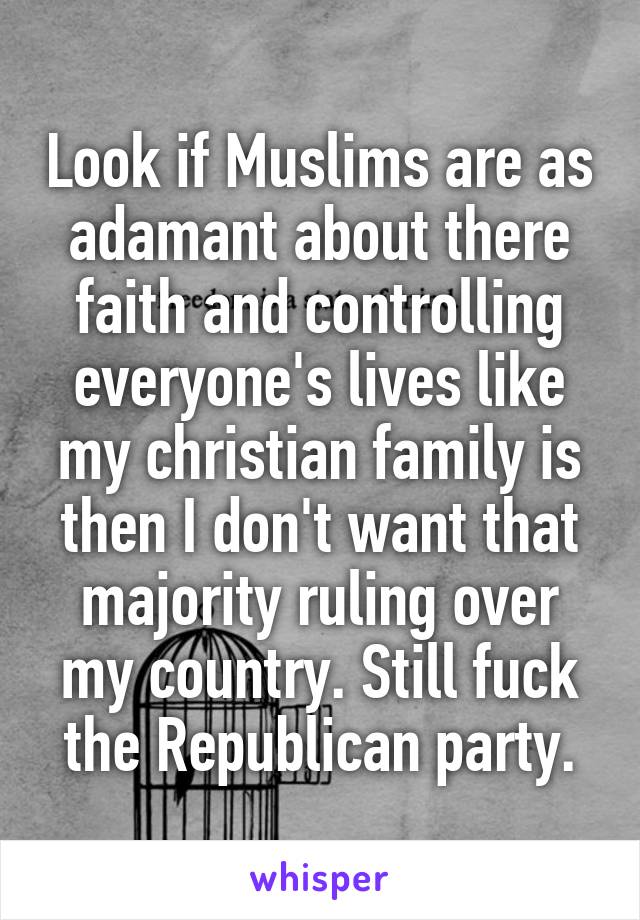 Look if Muslims are as adamant about there faith and controlling everyone's lives like my christian family is then I don't want that majority ruling over my country. Still fuck the Republican party.