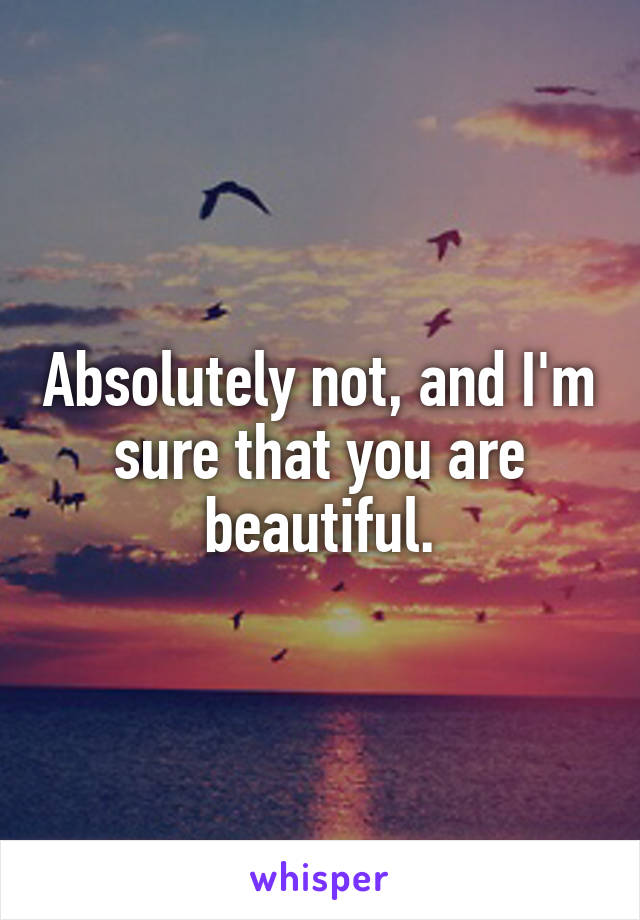 Absolutely not, and I'm sure that you are beautiful.