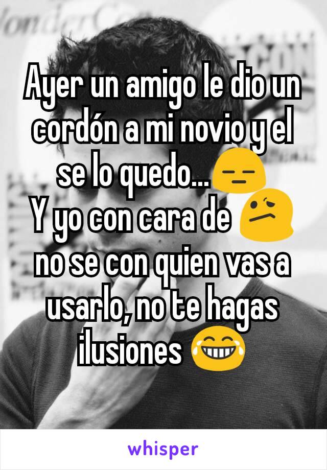 Ayer un amigo le dio un cordón a mi novio y el se lo quedo...😑
Y yo con cara de 😕
no se con quien vas a usarlo, no te hagas ilusiones 😂
