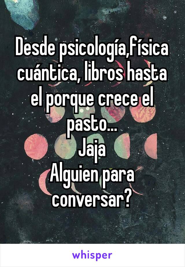 Desde psicología,física cuántica, libros hasta el porque crece el pasto...
Jaja
Alguien para conversar?
