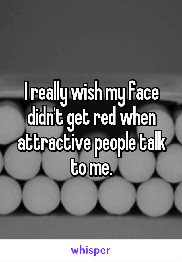 I really wish my face didn't get red when attractive people talk to me.