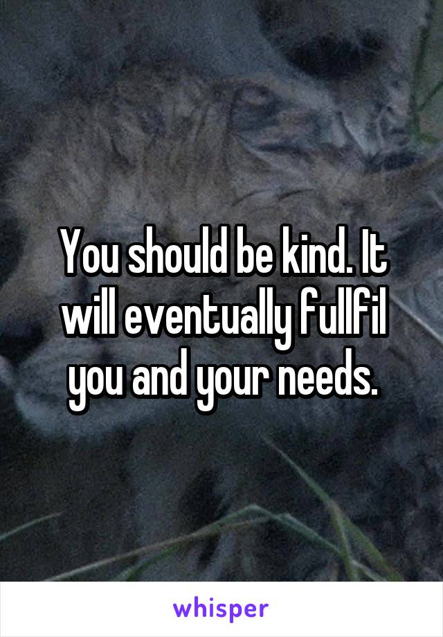 You should be kind. It will eventually fullfil you and your needs.