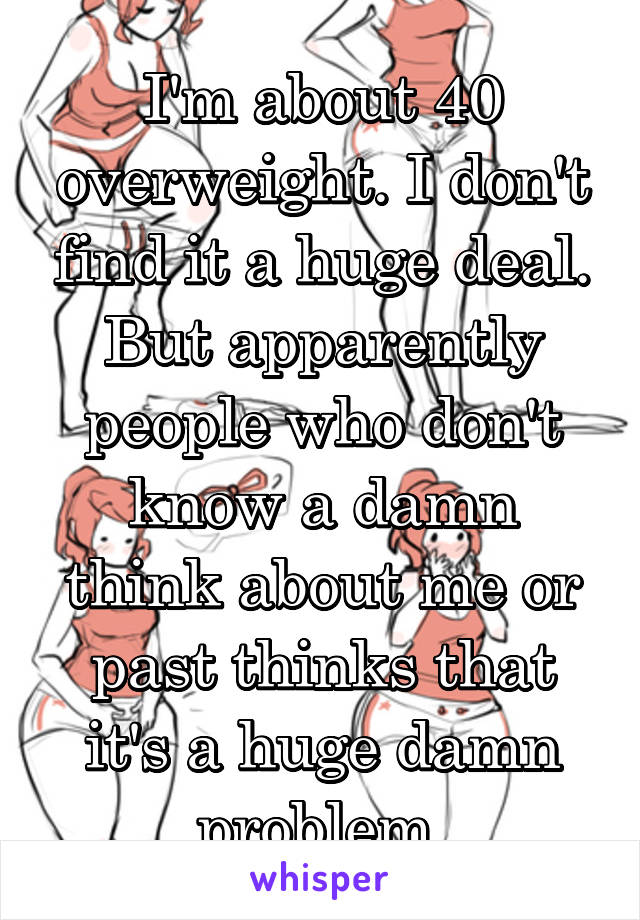 I'm about 40 overweight. I don't find it a huge deal. But apparently people who don't know a damn think about me or past thinks that it's a huge damn problem.