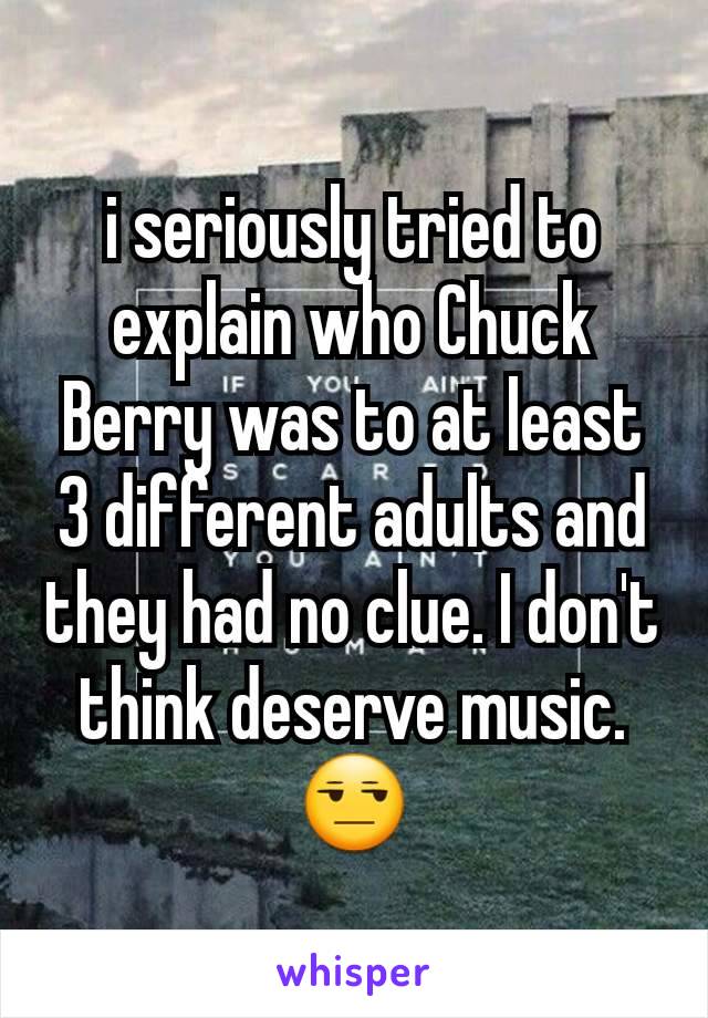 i seriously tried to explain who Chuck Berry was to at least 3 different adults and they had no clue. I don't think deserve music. 😒